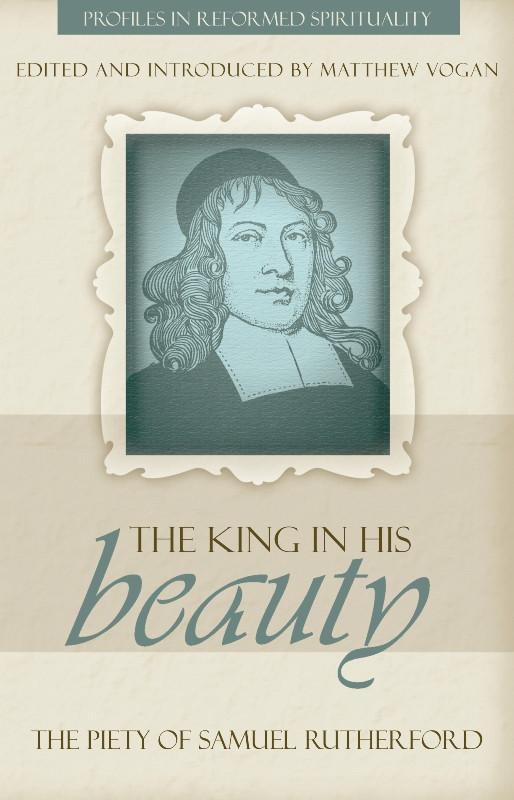 The King in His Beauty: The Piety of Samuel Rutherford - Profiles in Reformed Spirituality